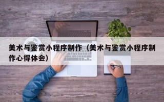 阿坝美术与鉴赏小程序制作（美术与鉴赏小程序制作心得体会）