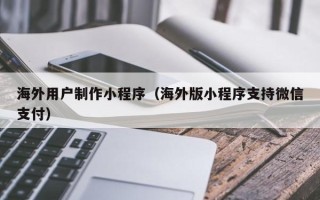 阿坝海外用户制作小程序（海外版小程序支持微信支付）